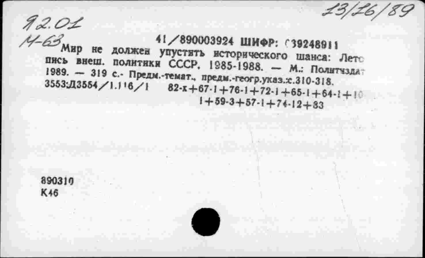 ﻿41/890003924 ШИФР: '‘39248911
‘Мир не должен упустить исторического шанса: Лете пись внеш, политики СССР. 1985-1988. — М.: Полмтчм/ 1989. — 319 с.- Прели.-темат^ предм.-геогр.ухаэ.х.310-318. 3553Л3554/1.1'6/1	82-х+67-1 + 76-1 + 72-1 +65-1 + 64 -1 + !
1+59-3+57-1+74-12+83
890310 К46